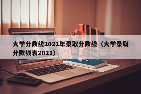 大学分数线2021年录取分数线（大学录取分数线表2021）