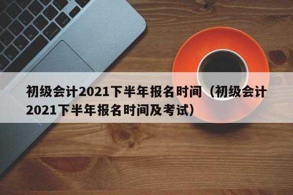 初级会计2021下半年报名时间（初级会计2021下半年报名时间及考试）