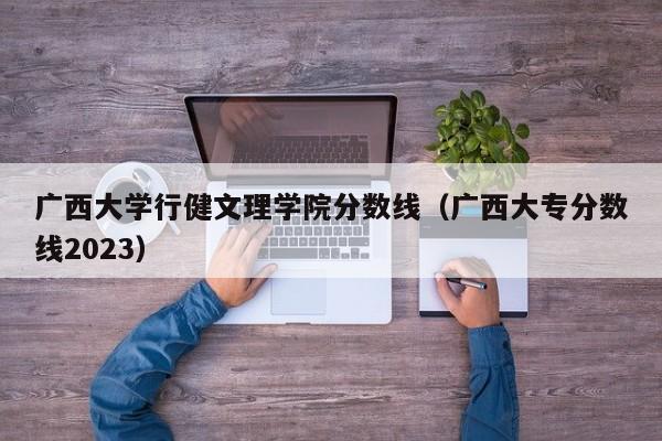 广西大学行健文理学院分数线（广西大专分数线2023）