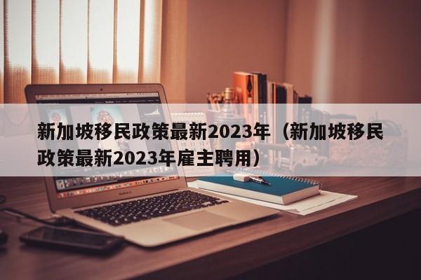 新加坡移民政策最新2023年（新加坡移民政策最新2023年雇主聘用）