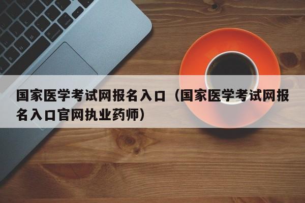 国家医学考试网报名入口（国家医学考试网报名入口官网执业药师）