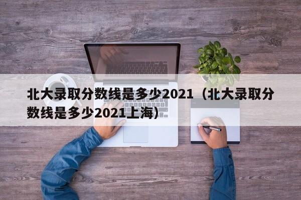 北大录取分数线是多少2021（北大录取分数线是多少2021上海）