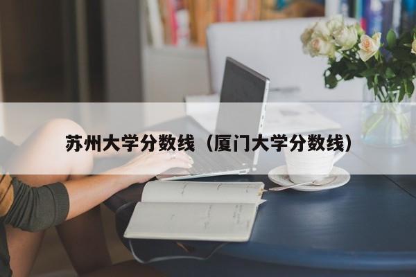 苏州大学分数线（厦门大学分数线）