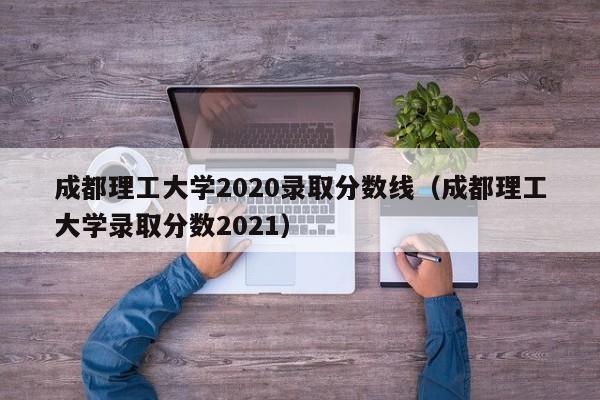 成都理工大学2020录取分数线（成都理工大学录取分数2021）