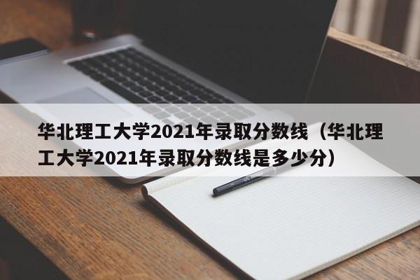 华北理工大学2021年录取分数线（华北理工大学2021年录取分数线是多少分）