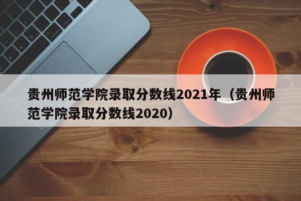 贵州师范学院录取分数线2021年（贵州师范学院录取分数线2020）