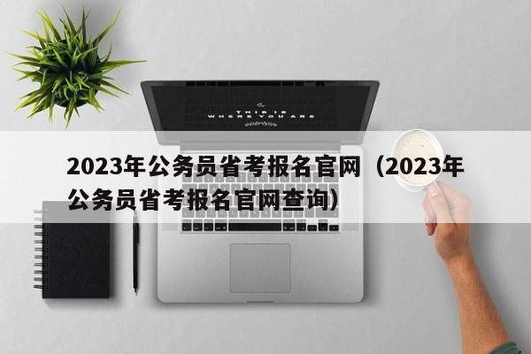 2023年公务员省考报名官网（2023年公务员省考报名官网查询）