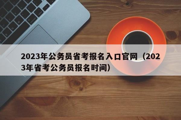 2023年公务员省考报名入口官网（2023年省考公务员报名时间）