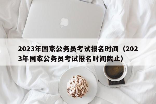 2023年国家公务员考试报名时间（2023年国家公务员考试报名时间截止）