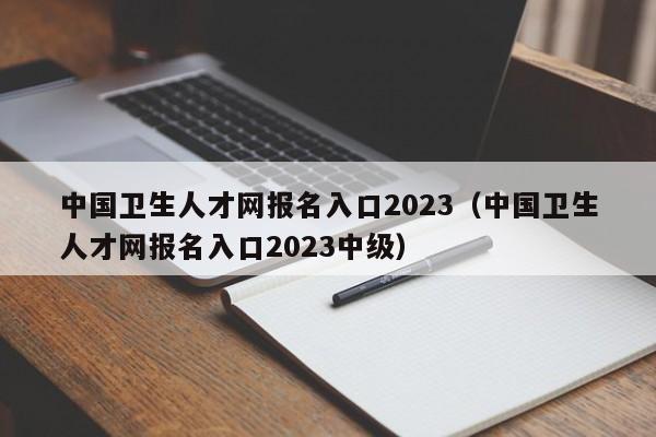 中国卫生人才网报名入口2023（中国卫生人才网报名入口2023中级）