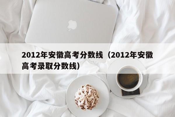 2012年安徽高考分数线（2012年安徽高考录取分数线）