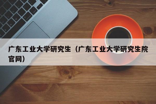 广东工业大学研究生（广东工业大学研究生院官网）