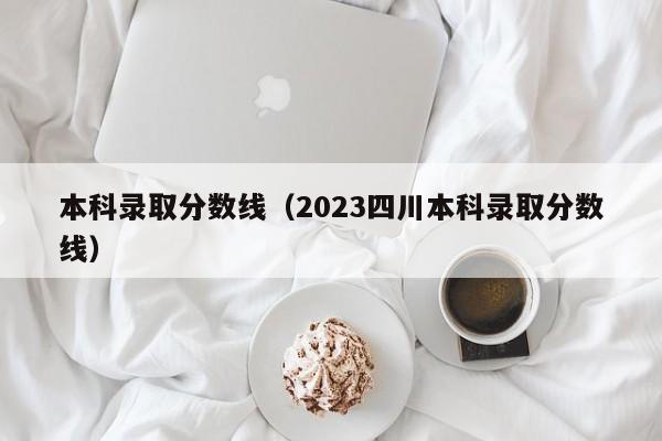 本科录取分数线（2023四川本科录取分数线）