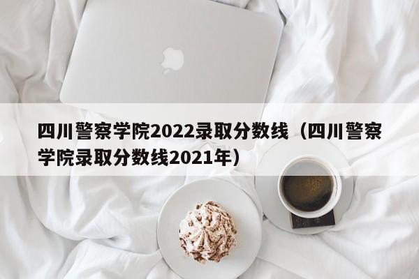 四川警察学院2022录取分数线（四川警察学院录取分数线2021年）