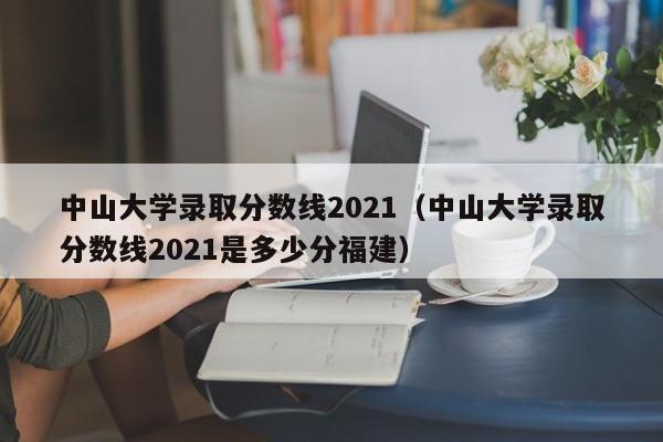 中山大学录取分数线2021（中山大学录取分数线2021是多少分福建）