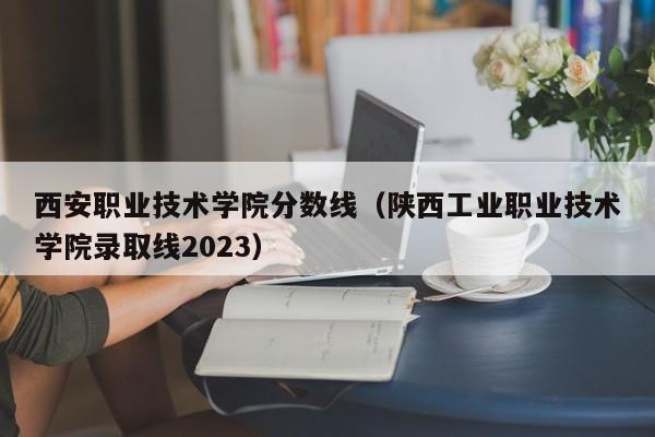 西安职业技术学院分数线（陕西工业职业技术学院录取线2023）