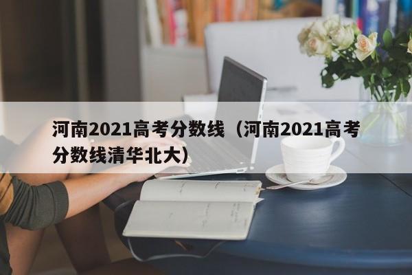 河南2021高考分数线（河南2021高考分数线清华北大）