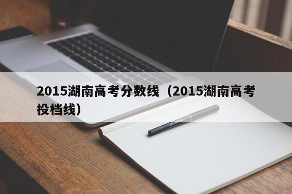 2015湖南高考分数线（2015湖南高考投档线）