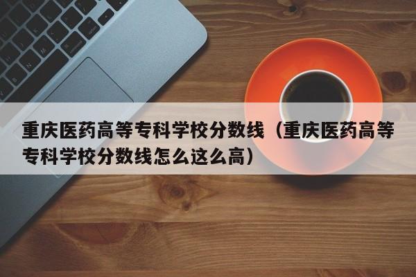 重庆医药高等专科学校分数线（重庆医药高等专科学校分数线怎么这么高）