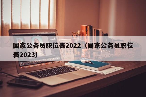 国家公务员职位表2022（国家公务员职位表2023）