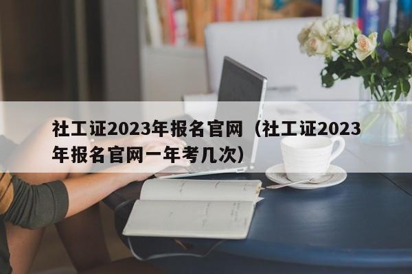 社工证2023年报名官网（社工证2023年报名官网一年考几次）