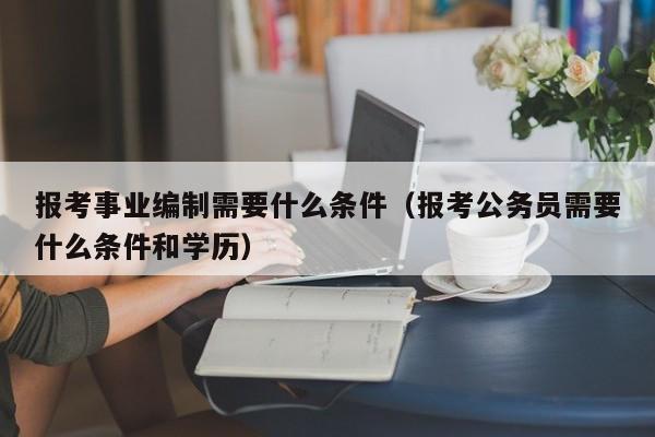 报考事业编制需要什么条件（报考公务员需要什么条件和学历）