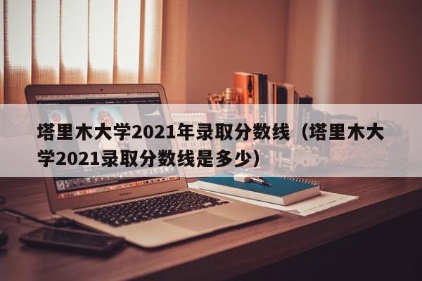 塔里木大学2021年录取分数线（塔里木大学2021录取分数线是多少）