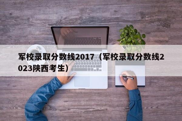 军校录取分数线2017（军校录取分数线2023陕西考生）