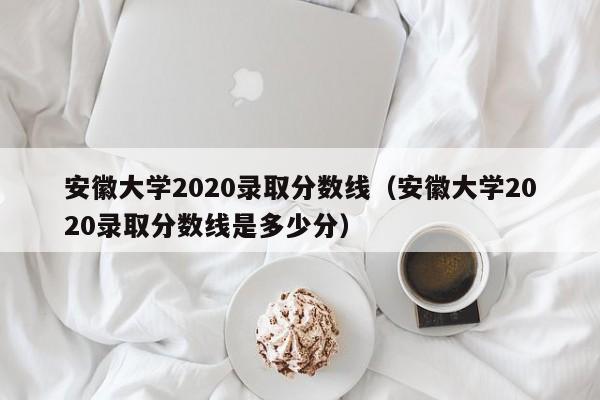 安徽大学2020录取分数线（安徽大学2020录取分数线是多少分）