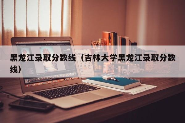 黑龙江录取分数线（吉林大学黑龙江录取分数线）