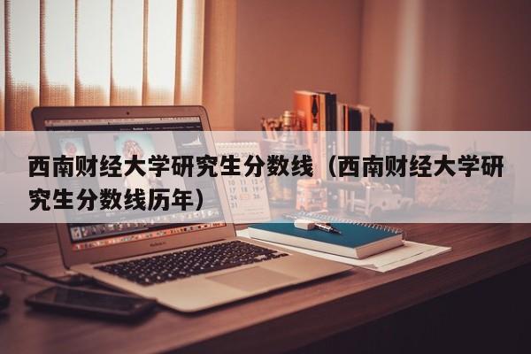 西南财经大学研究生分数线（西南财经大学研究生分数线历年）