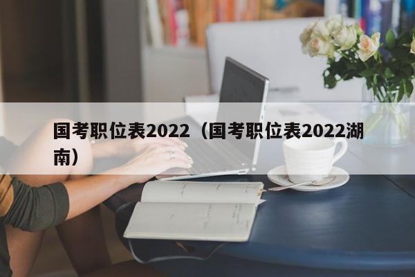 国考职位表2022（国考职位表2022湖南）