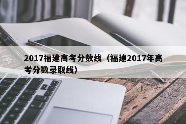 2017福建高考分数线（福建2017年高考分数录取线）