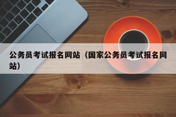 公务员考试报名网站（国家公务员考试报名网站）