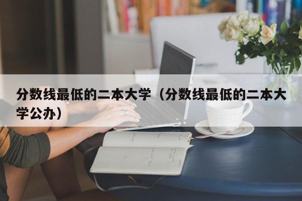 分数线最低的二本大学（分数线最低的二本大学公办）