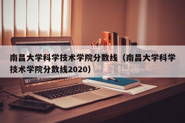 南昌大学科学技术学院分数线（南昌大学科学技术学院分数线2020）