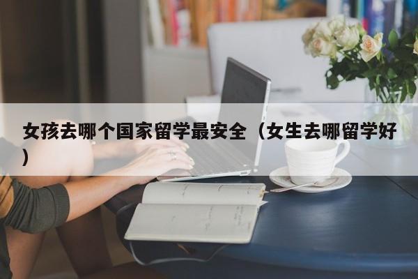 女孩去哪个国家留学最安全（女生去哪留学好）