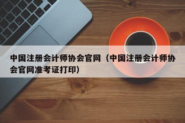 中国注册会计师协会官网（中国注册会计师协会官网准考证打印）