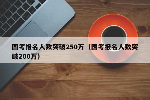 国考报名人数突破250万（国考报名人数突破200万）