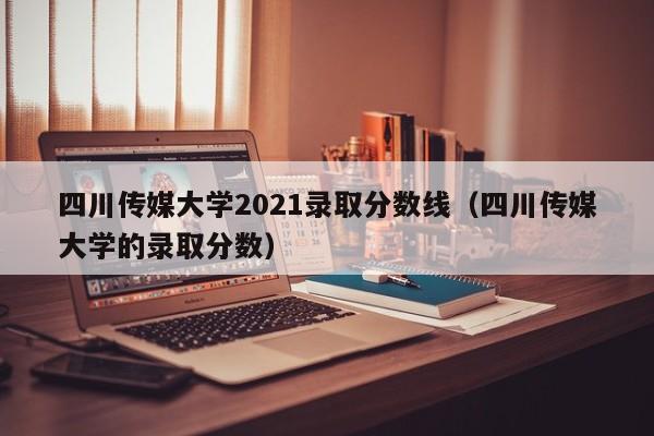 四川传媒大学2021录取分数线（四川传媒大学的录取分数）