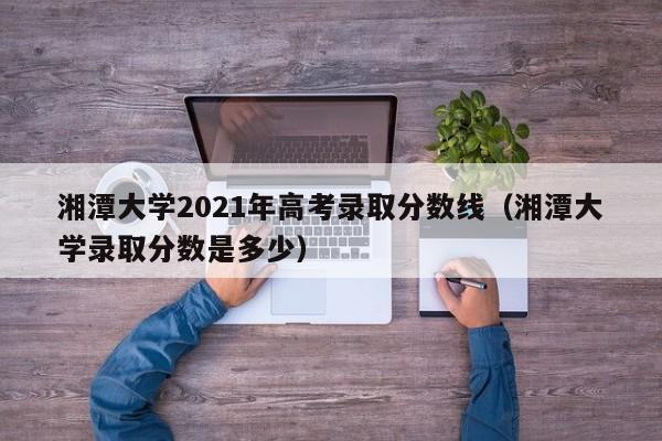 湘潭大学2021年高考录取分数线（湘潭大学录取分数是多少）