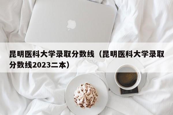 昆明医科大学录取分数线（昆明医科大学录取分数线2023二本）