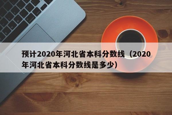 预计2020年河北省本科分数线（2020年河北省本科分数线是多少）