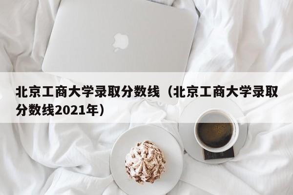 北京工商大学录取分数线（北京工商大学录取分数线2021年）