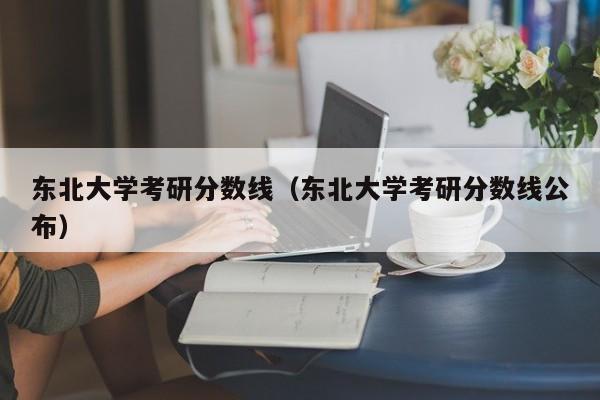 东北大学考研分数线（东北大学考研分数线公布）