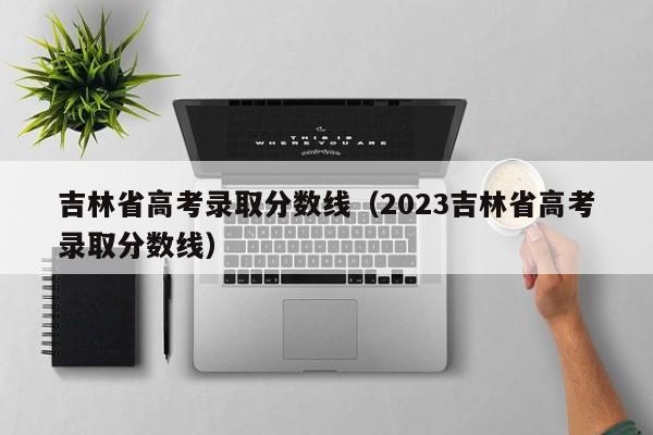 吉林省高考录取分数线（2023吉林省高考录取分数线）