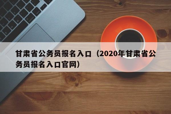 甘肃省公务员报名入口（2020年甘肃省公务员报名入口官网）