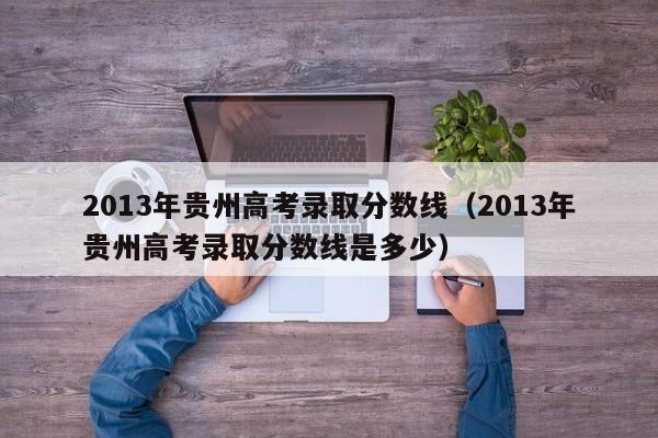 2013年贵州高考录取分数线（2013年贵州高考录取分数线是多少）