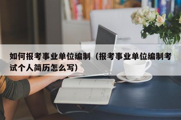 如何报考事业单位编制（报考事业单位编制考试个人简历怎么写）