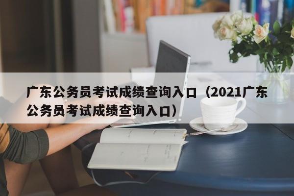 广东公务员考试成绩查询入口（2021广东公务员考试成绩查询入口）